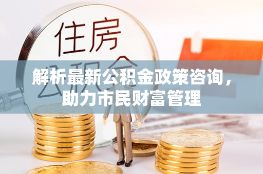 平阴解析最新公积金政策咨询，助力市民财富管理