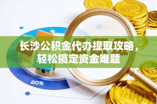 平阴长沙公积金代办提取攻略，轻松搞定资金难题