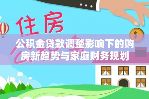 平阴公积金贷款调整影响下的购房新趋势与家庭财务规划