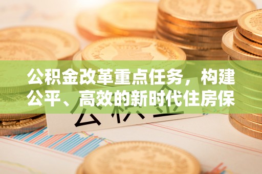 平阴公积金改革重点任务，构建公平、高效的新时代住房保障体系