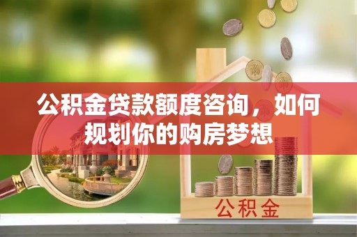 平阴公积金贷款额度咨询，如何规划你的购房梦想