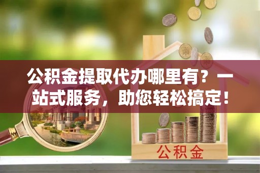 平阴公积金提取代办哪里有？一站式服务，助您轻松搞定！