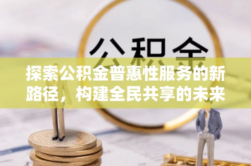 平阴探索公积金普惠性服务的新路径，构建全民共享的未来