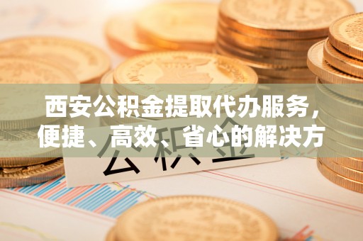 平阴西安公积金提取代办服务，便捷、高效、省心的解决方案