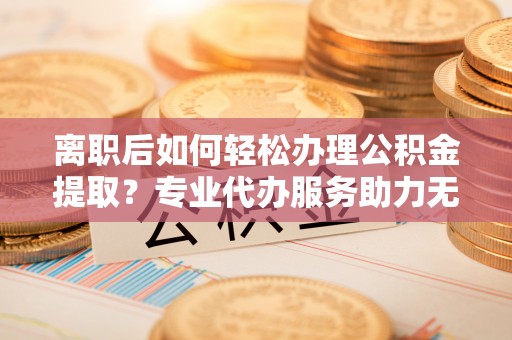 平阴离职后如何轻松办理公积金提取？专业代办服务助力无忧