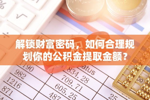平阴解锁财富密码，如何合理规划你的公积金提取金额？