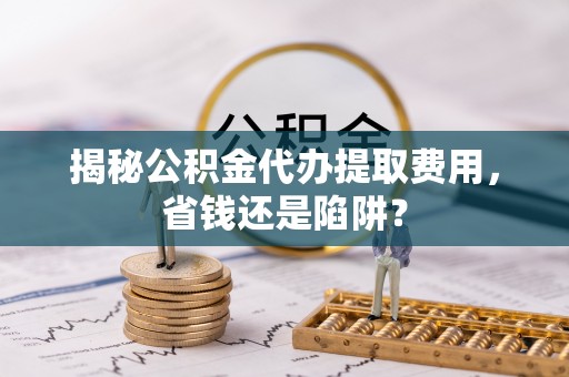 平阴揭秘公积金代办提取费用，省钱还是陷阱？