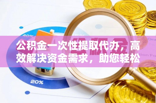 平阴公积金一次性提取代办，高效解决资金需求，助您轻松应对生活难题