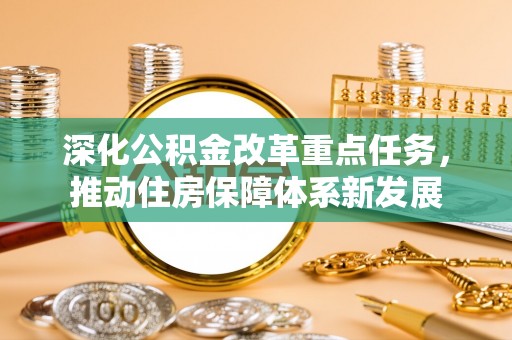 平阴深化公积金改革重点任务，推动住房保障体系新发展