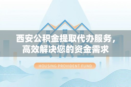 平阴西安公积金提取代办服务，高效解决您的资金需求