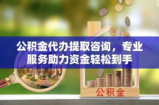 平阴公积金代办提取咨询，专业服务助力资金轻松到手
