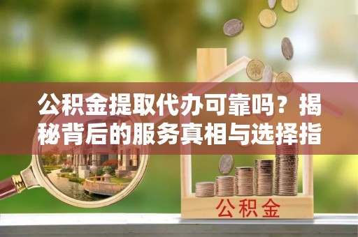 平阴公积金提取代办可靠吗？揭秘背后的服务真相与选择指南