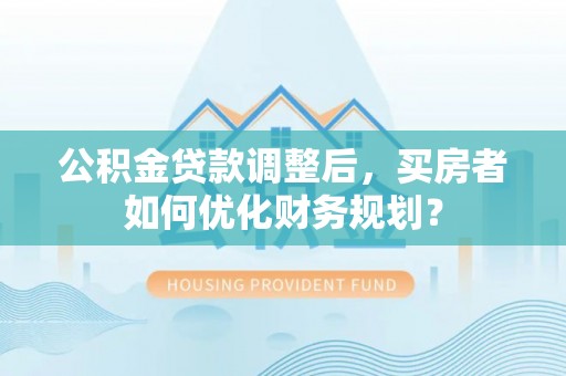 平阴公积金贷款调整后，买房者如何优化财务规划？