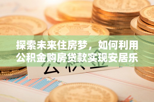 平阴探索未来住房梦，如何利用公积金购房贷款实现安居乐业