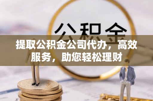 平阴提取公积金公司代办，高效服务，助您轻松理财