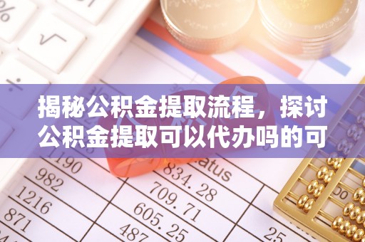 平阴揭秘公积金提取流程，探讨公积金提取可以代办吗的可行性与注意事项