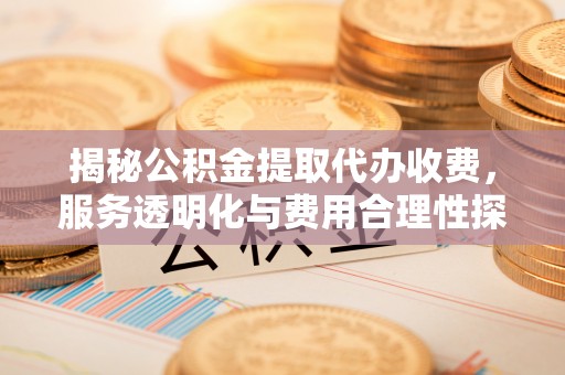 平阴揭秘公积金提取代办收费，服务透明化与费用合理性探讨