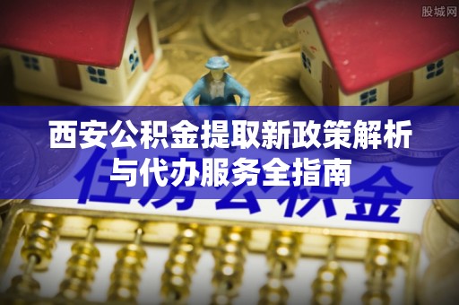 平阴西安公积金提取新政策解析与代办服务全指南