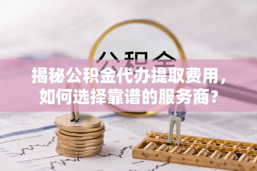 平阴揭秘公积金代办提取费用，如何选择靠谱的服务商？