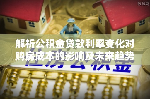 平阴解析公积金贷款利率变化对购房成本的影响及未来趋势