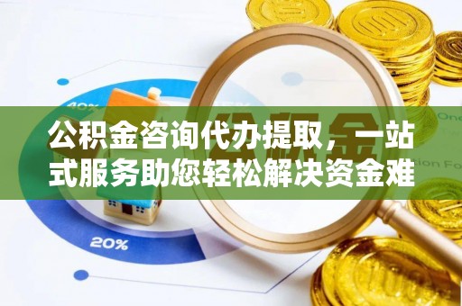 平阴公积金咨询代办提取，一站式服务助您轻松解决资金难题