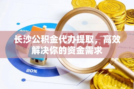 平阴长沙公积金代办提取，高效解决你的资金需求