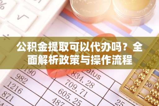 平阴公积金提取可以代办吗？全面解析政策与操作流程