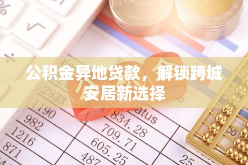 平阴公积金异地贷款，解锁跨城安居新选择