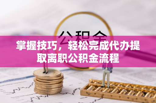 平阴掌握技巧，轻松完成代办提取离职公积金流程