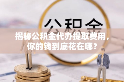 平阴揭秘公积金代办提取费用，你的钱到底花在哪？