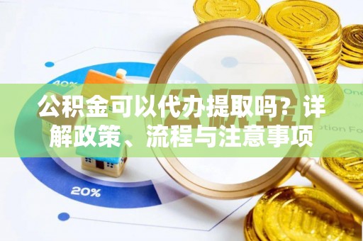 平阴公积金可以代办提取吗？详解政策、流程与注意事项