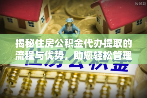 平阴揭秘住房公积金代办提取的流程与优势，助您轻松管理资金