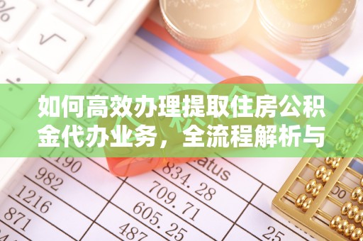 平阴如何高效办理提取住房公积金代办业务，全流程解析与实用建议