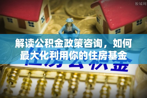 平阴解读公积金政策咨询，如何最大化利用你的住房基金