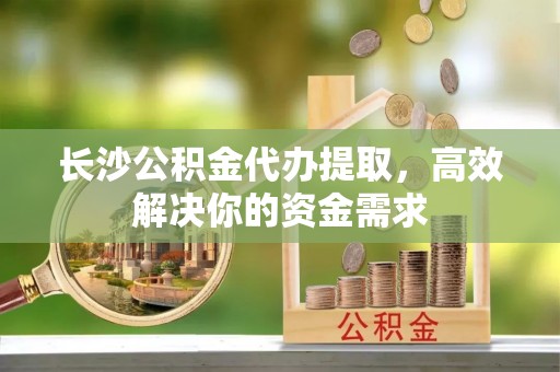 平阴长沙公积金代办提取，高效解决你的资金需求