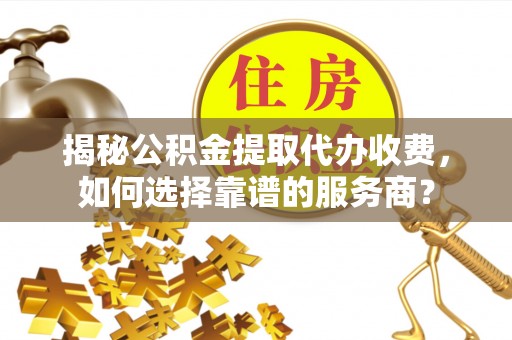 平阴揭秘公积金提取代办收费，如何选择靠谱的服务商？