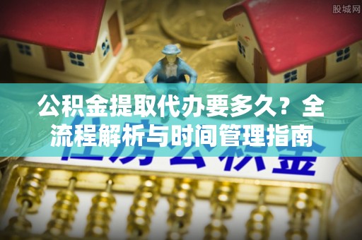 平阴公积金提取代办要多久？全流程解析与时间管理指南