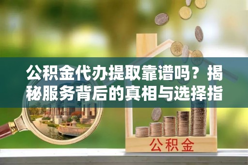 平阴公积金代办提取靠谱吗？揭秘服务背后的真相与选择指南
