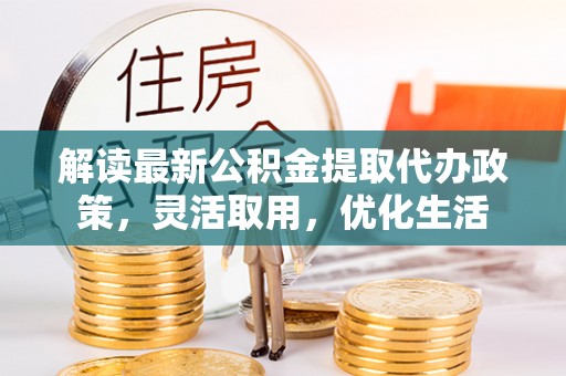 平阴解读最新公积金提取代办政策，灵活取用，优化生活