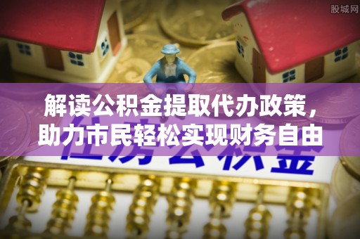 平阴解读公积金提取代办政策，助力市民轻松实现财务自由