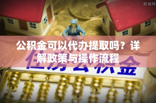 平阴公积金可以代办提取吗？详解政策与操作流程