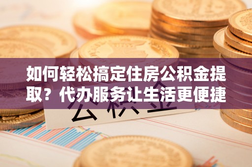平阴如何轻松搞定住房公积金提取？代办服务让生活更便捷