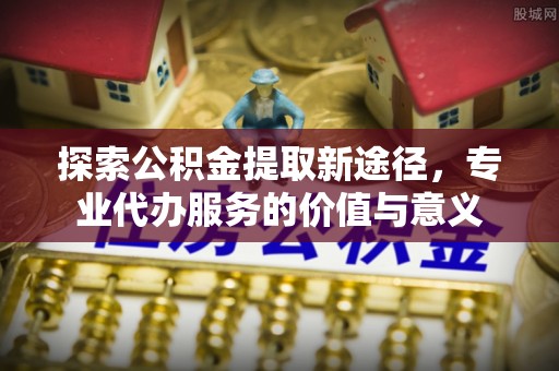 平阴探索公积金提取新途径，专业代办服务的价值与意义