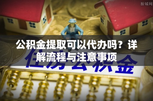 平阴公积金提取可以代办吗？详解流程与注意事项