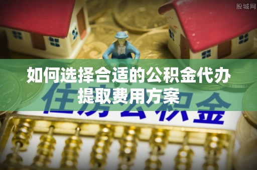 平阴如何选择合适的公积金代办提取费用方案