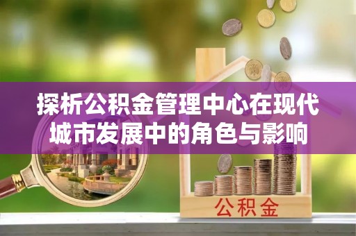平阴探析公积金管理中心在现代城市发展中的角色与影响