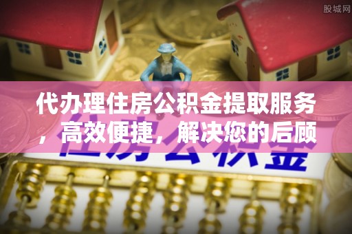 平阴代办理住房公积金提取服务，高效便捷，解决您的后顾之忧