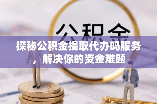 平阴探秘公积金提取代办吗服务，解决你的资金难题
