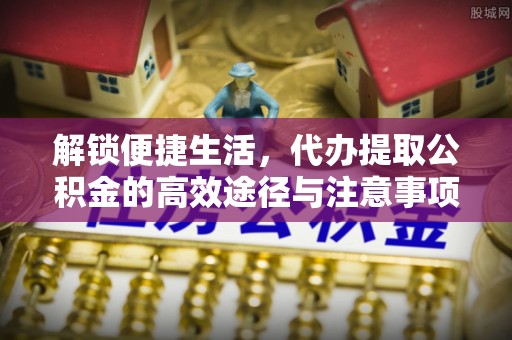 平阴解锁便捷生活，代办提取公积金的高效途径与注意事项