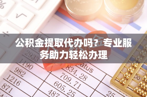 平阴公积金提取代办吗？专业服务助力轻松办理